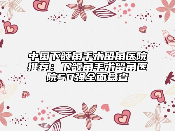 中国下颌角手术留角医院推荐：下颌角手术留角医院50强全面盘查