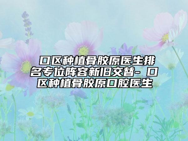硚口区种植骨胶原医生排名专位阵容新旧交替-硚口区种植骨胶原口腔医生