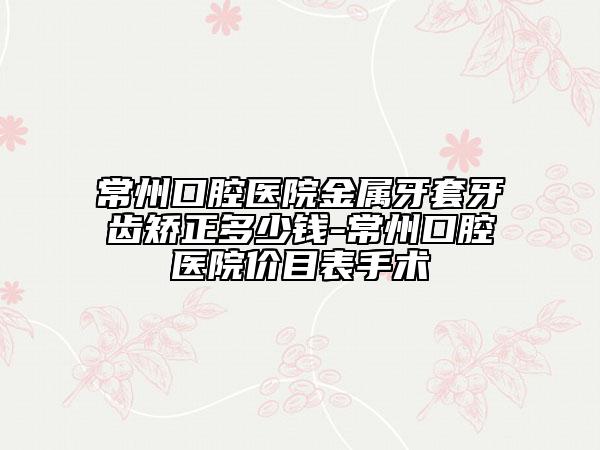 常州口腔医院金属牙套牙齿矫正多少钱-常州口腔医院价目表手术
