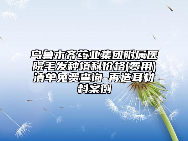 乌鲁木齐药业集团附属医院毛发种植科价格(费用)清单免费查询-再造耳材料案例