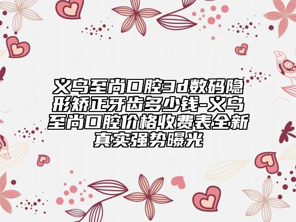 义乌至尚口腔3d数码隐形矫正牙齿多少钱-义乌至尚口腔价格收费表全新真实强势曝光