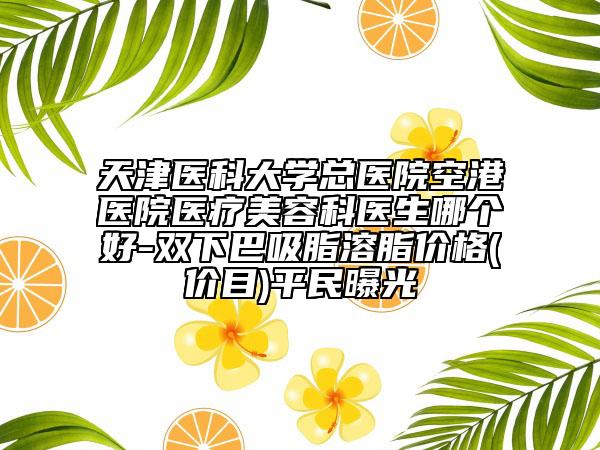 天津医科大学总医院空港医院医疗美容科医生哪个好-双下巴吸脂溶脂价格(价目)平民曝光