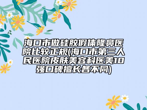 海口市做硅胶假体隆鼻医院比较正规(海口市第三人民医院皮肤美容科医美10强口碑擅长各不同)