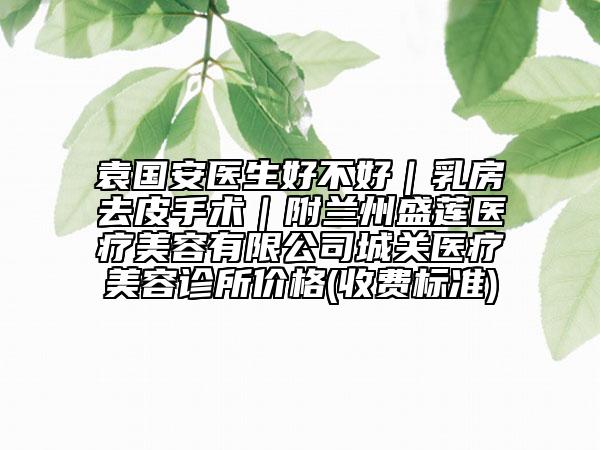 袁国安医生好不好｜乳房去皮手术｜附兰州盛莲医疗美容有限公司城关医疗美容诊所价格(收费标准)