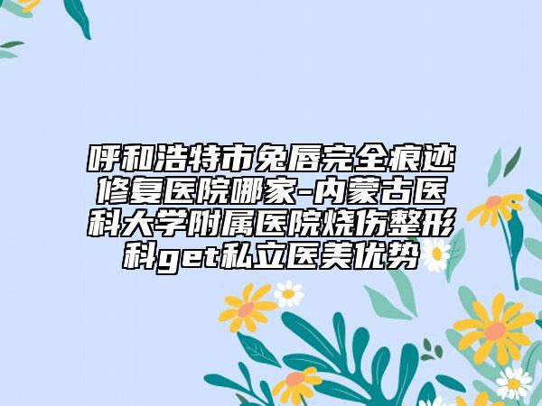 呼和浩特市兔唇完全痕迹修复医院哪家-内蒙古医科大学附属医院烧伤整形科get私立医美优势