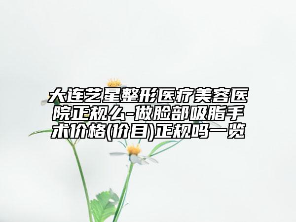 大连艺星整形医疗美容医院正规么-做脸部吸脂手术价格(价目)正规吗一览