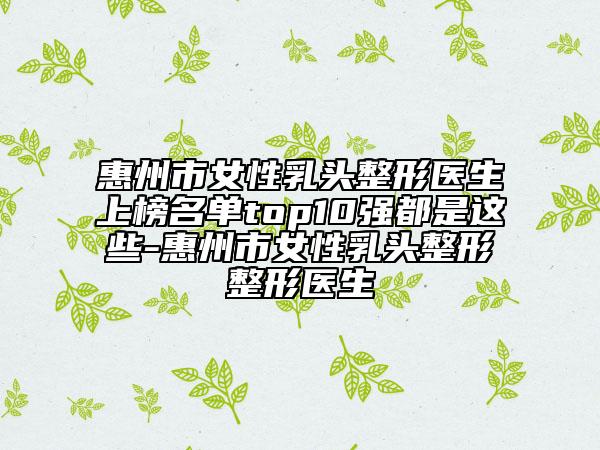 惠州市女性乳头整形医生上榜名单top10强都是这些-惠州市女性乳头整形整形医生