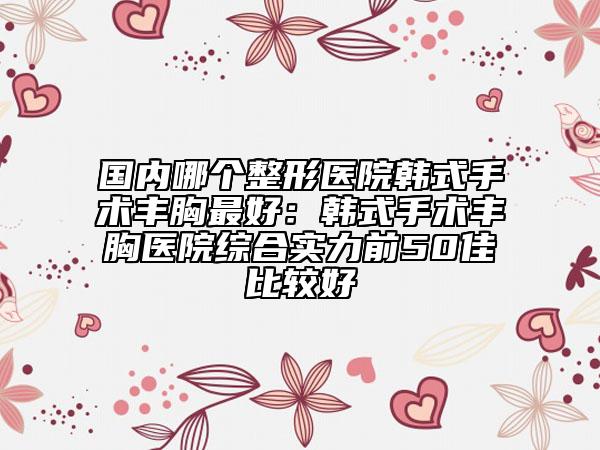 国内哪个整形医院韩式手术丰胸最好：韩式手术丰胸医院综合实力前50佳比较好