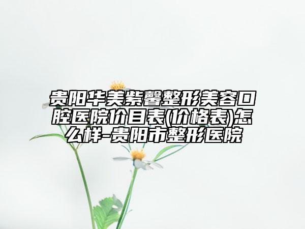 贵阳华美紫馨整形美容口腔医院价目表(价格表)怎么样-贵阳市整形医院