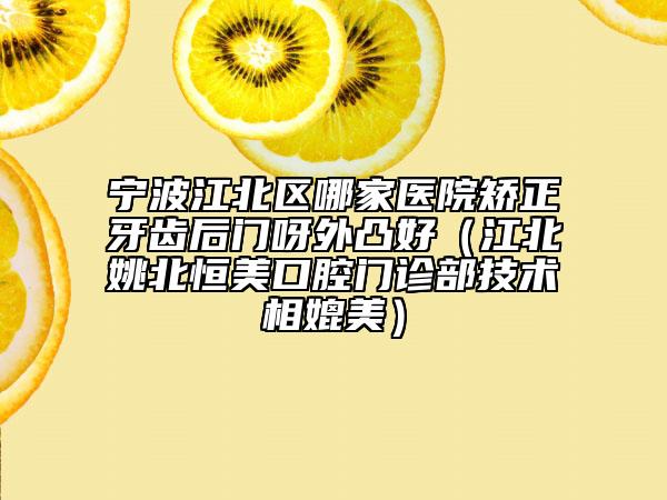 宁波江北区哪家医院矫正牙齿后门呀外凸好（江北姚北恒美口腔门诊部技术相媲美）