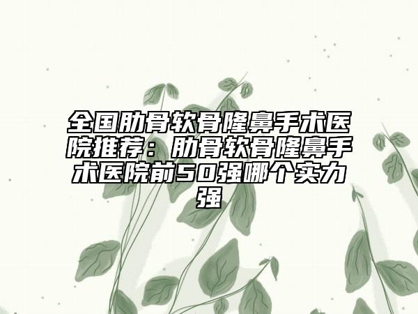 全国肋骨软骨隆鼻手术医院推荐：肋骨软骨隆鼻手术医院前50强哪个实力强