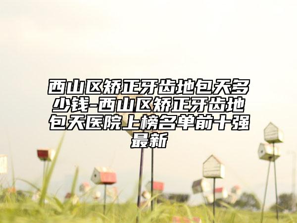西山区矫正牙齿地包天多少钱-西山区矫正牙齿地包天医院上榜名单前十强最新