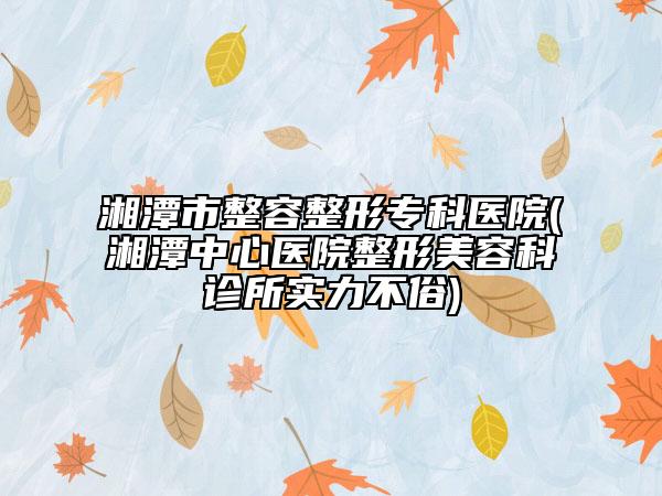 湘潭市整容整形专科医院(湘潭中心医院整形美容科诊所实力不俗)