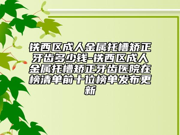 铁西区成人金属托槽矫正牙齿多少钱-铁西区成人金属托槽矫正牙齿医院在榜清单前十位榜单发布更新