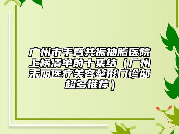广州市手臂共振抽脂医院上榜清单前十集结（广州禾丽医疗美容整形门诊部超多推荐）
