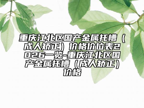 重庆江北区国产金属托槽（成人矫正）价格价位表2026一览-重庆江北区国产金属托槽（成人矫正）价格