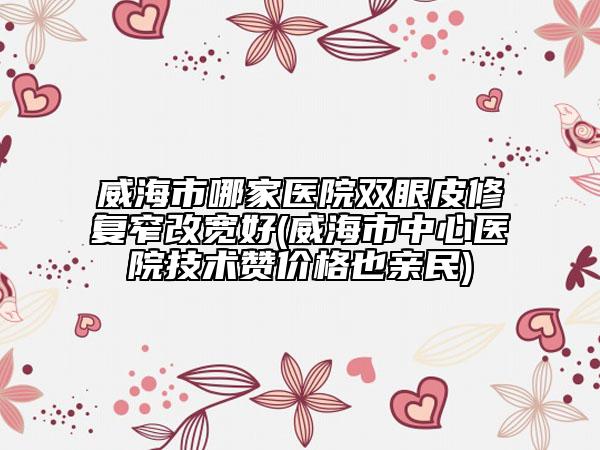 威海市哪家医院双眼皮修复窄改宽好(威海市中心医院技术赞价格也亲民)