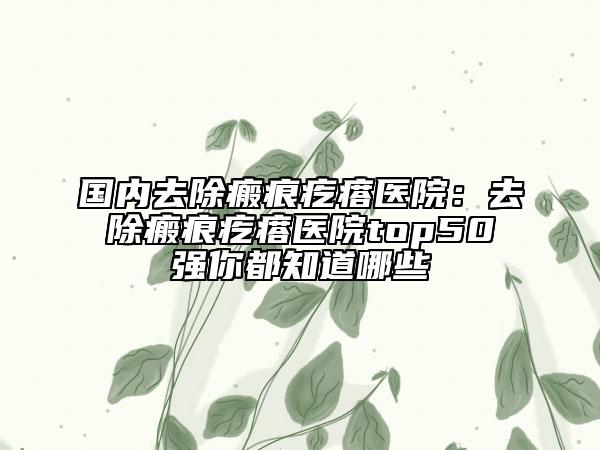 国内去除瘢痕疙瘩医院：去除瘢痕疙瘩医院top50强你都知道哪些