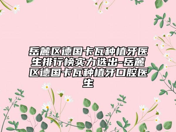 岳麓区德国卡瓦种植牙医生排行榜实力选出-岳麓区德国卡瓦种植牙口腔医生