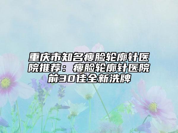 重庆市知名瘦脸轮廓针医院推荐：瘦脸轮廓针医院前30佳全新洗牌