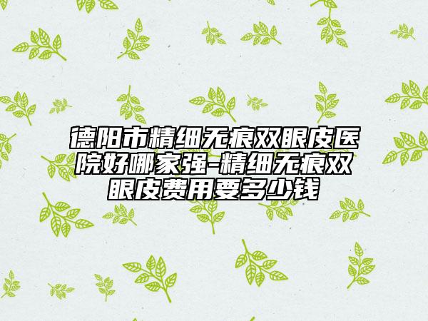 德阳市精细无痕双眼皮医院好哪家强-精细无痕双眼皮费用要多少钱