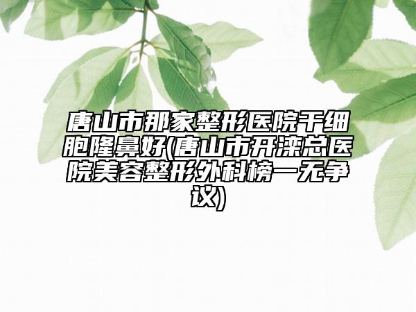 唐山市那家整形医院干细胞隆鼻好(唐山市开滦总医院美容整形外科榜一无争议)