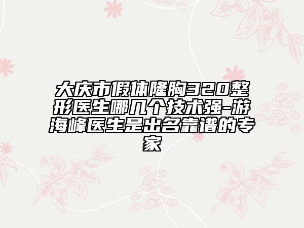 大庆市假体隆胸320整形医生哪几个技术强-游海峰医生是出名靠谱的专家