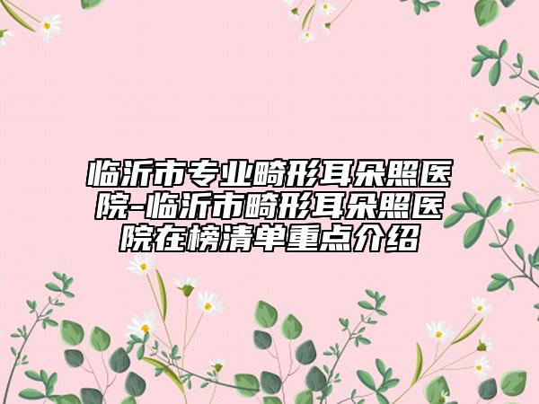 临沂市专业畸形耳朵照医院-临沂市畸形耳朵照医院在榜清单重点介绍