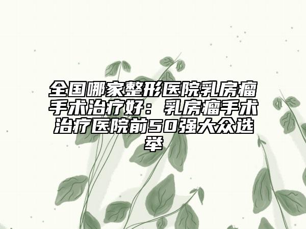 全国哪家整形医院乳房瘤手术治疗好：乳房瘤手术治疗医院前50强大众选举