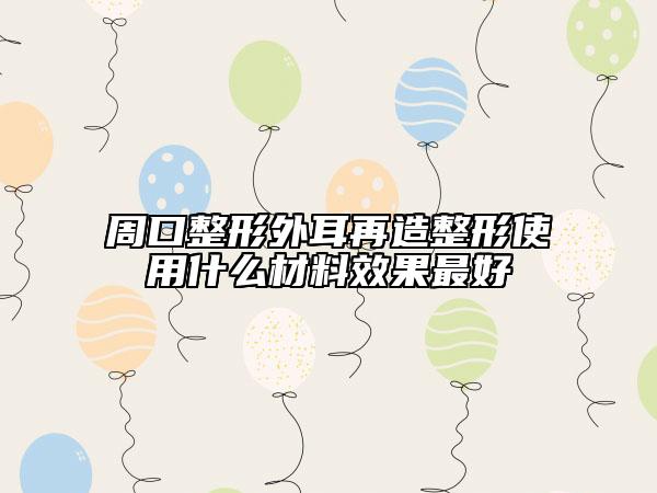 周口整形外耳再造整形使用什么材料效果最好