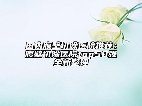 国内腹壁切除医院推荐：腹壁切除医院top50强全新整理