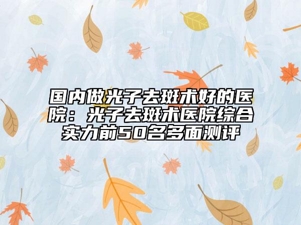 国内做光子去斑术好的医院：光子去斑术医院综合实力前50名多面测评