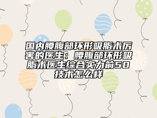 国内腰腹部环形吸脂术厉害的医生：腰腹部环形吸脂术医生综合实力前50技术怎么样