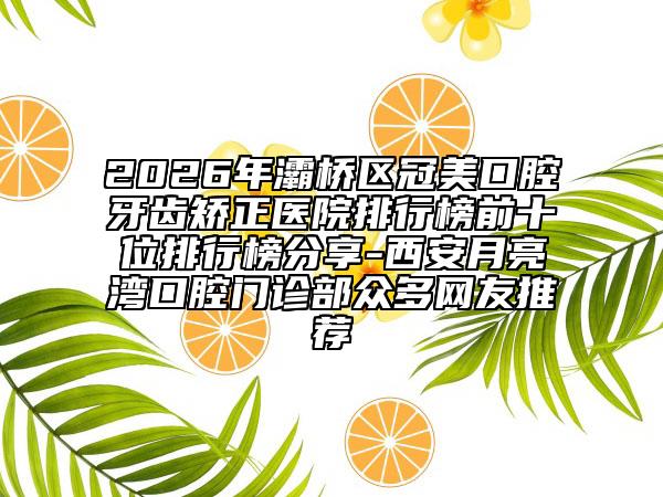 2026年灞桥区冠美口腔牙齿矫正医院排行榜前十位排行榜分享-西安月亮湾口腔门诊部众多网友推荐
