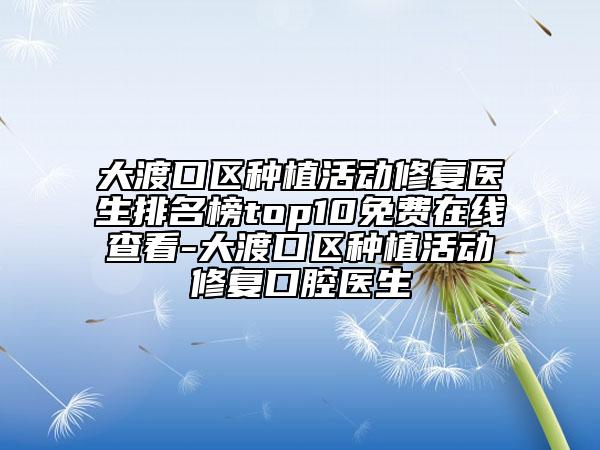 大渡口区种植活动修复医生排名榜top10免费在线查看-大渡口区种植活动修复口腔医生