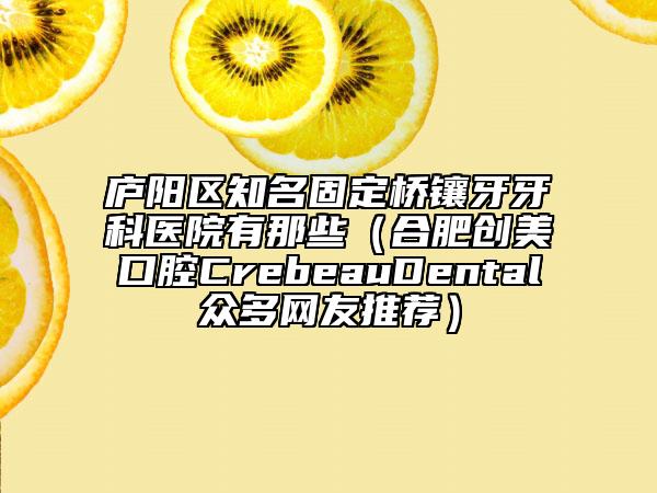 庐阳区知名固定桥镶牙牙科医院有那些（合肥创美口腔CrebeauDental众多网友推荐）