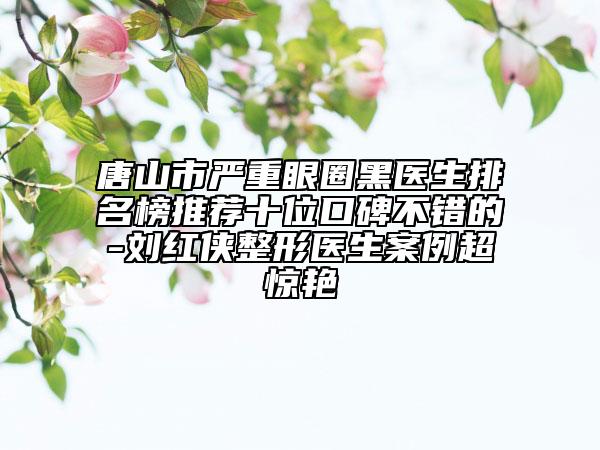 唐山市严重眼圈黑医生排名榜推荐十位口碑不错的-刘红侠整形医生案例超惊艳