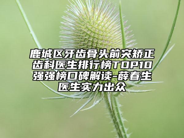 鹿城区牙齿骨头前突矫正齿科医生排行榜TOP10强强榜口碑解读-薛春生医生实力出众